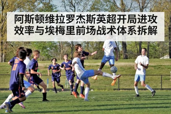 阿斯顿维拉罗杰斯英超开局进攻效率与埃梅里前场战术体系拆解
