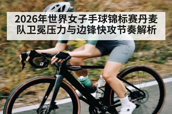 2026年世界女子手球锦标赛丹麦队卫冕压力与边锋快攻节奏解析